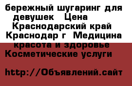 бережный шугаринг для девушек › Цена ­ 100 - Краснодарский край, Краснодар г. Медицина, красота и здоровье » Косметические услуги   